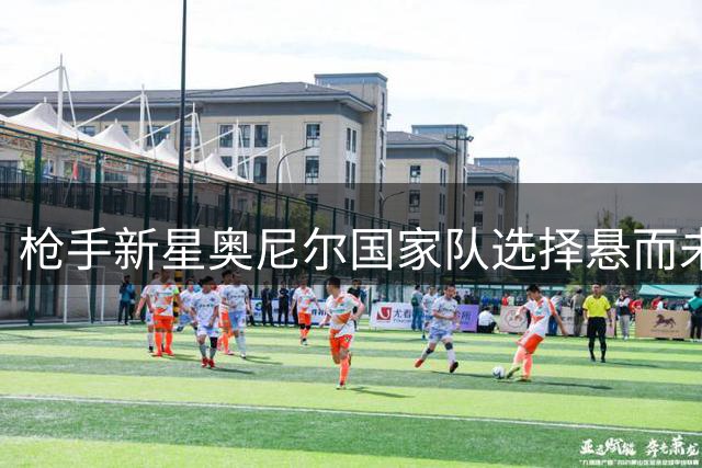 枪手新星奥尼尔国家队选择悬而未决 双籍身份成关键因素