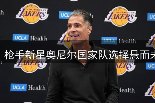 枪手新星奥尼尔国家队选择悬而未决 双籍身份成关键因素